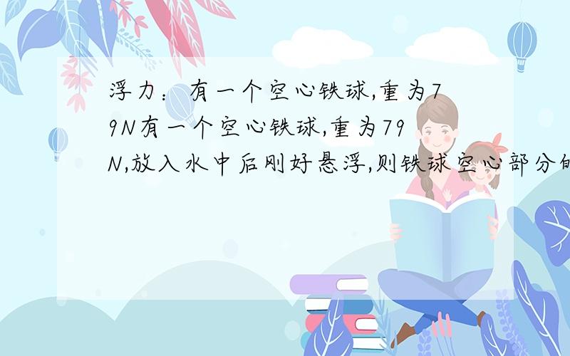 浮力：有一个空心铁球,重为79N有一个空心铁球,重为79N,放入水中后刚好悬浮,则铁球空心部分的体积应多大?如果将它再次放入足够的水银中,当它静止后,铁球收到的浮力又为多大?