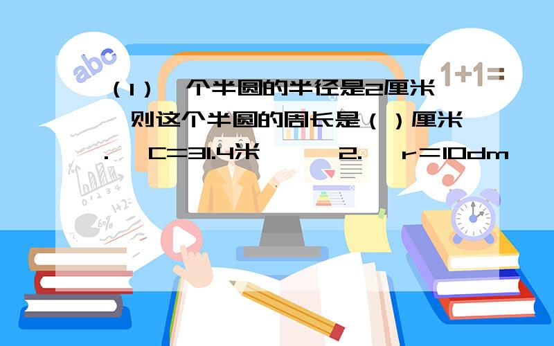 （1）一个半圆的半径是2厘米,则这个半圆的周长是（）厘米.   C=31.4米      2.   r＝10dm   （求圆的面积）     d＝0.8分米   S＝12.56平方厘米 （求圆的周长）（1）一个圆环,大圆半径是2dm,小圆半径