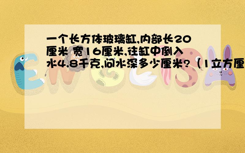 一个长方体玻璃缸,内部长20厘米 宽16厘米,往缸中倒入水4.8千克,问水深多少厘米?（1立方厘米水中1克）