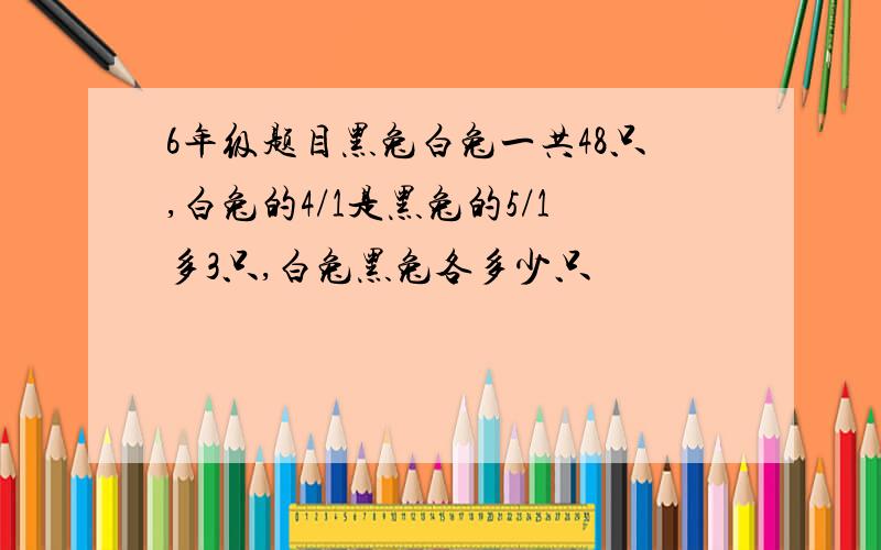 6年级题目黑兔白兔一共48只,白兔的4/1是黑兔的5/1多3只,白兔黑兔各多少只