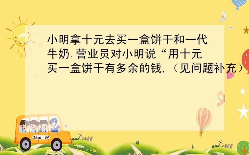 小明拿十元去买一盒饼干和一代牛奶.营业员对小明说“用十元买一盒饼干有多余的钱,（见问题补充）小明拿十元去买一盒饼干和一代牛奶.营业员对小明说“用十元买一盒饼干有多余的钱,但