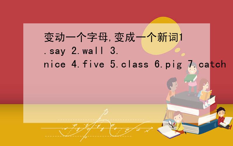 变动一个字母,变成一个新词1.say 2.wall 3.nice 4.five 5.class 6.pig 7.catch