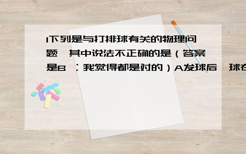 1下列是与打排球有关的物理问题,其中说法不正确的是（答案是B ；我觉得都是对的）A发球后,球在运动过程中,依然受到重力的作用B传球后,球在上升刀最高点时,处于平衡状态C扣球时,收感觉