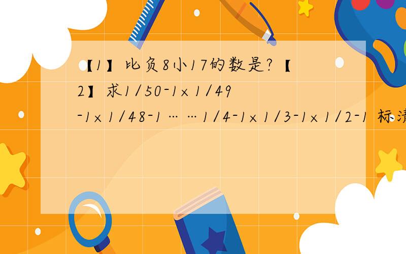 【1】比负8小17的数是?【2】求1/50-1×1/49-1×1/48-1……1/4-1×1/3-1×1/2-1 标清题号...