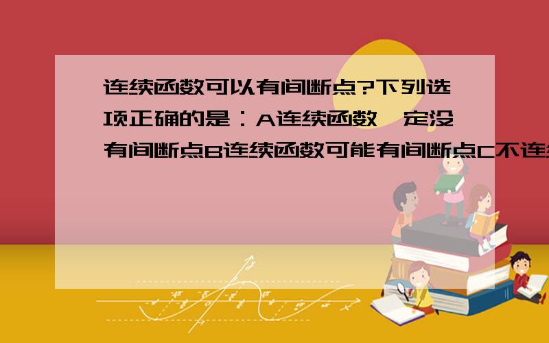 连续函数可以有间断点?下列选项正确的是：A连续函数一定没有间断点B连续函数可能有间断点C不连续的函数一定有间断点D没有间断点的函数一定是连续函数…答案选的是B,间断点还有一个名