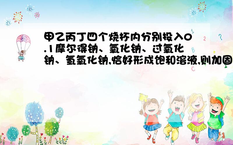 甲乙丙丁四个烧杯内分别投入0.1摩尔得钠、氧化钠、过氧化钠、氢氧化钠,恰好形成饱和溶液,则加固体质量比甲乙丙丁四个烧杯内分别投入等物质量的钠、氧化钠、过氧化钠、氢氧化钠，恰