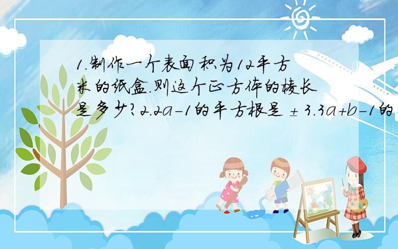 1.制作一个表面积为12平方米的纸盒.则这个正方体的棱长是多少?2.2a-1的平方根是±3.3a+b-1的平方根是±41.制作一个表面积为12平方米的纸盒.则这个正方体的棱长是多少?2.2a-1的平方根是±3.3a+b-1