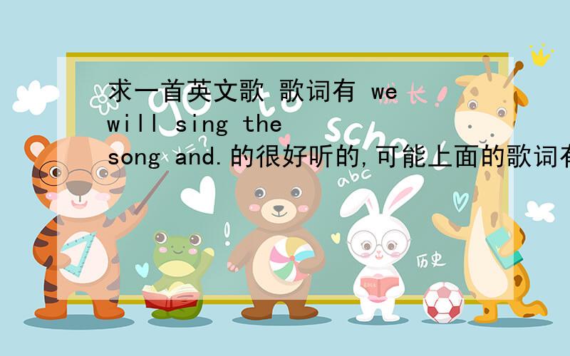 求一首英文歌 歌词有 we will sing the song and.的很好听的,可能上面的歌词有错,但读出来差不多!有一点点劲爆希望大家多给我推荐几首好听的英文歌和类好听的背景音乐!