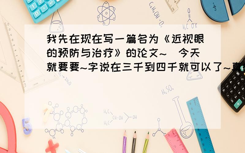 我先在现在写一篇名为《近视眼的预防与治疗》的论文~`今天就要要~字说在三千到四千就可以了~真的很着急怎么没人回答呀?各位大哥哥大姐姐你们就帮帮可怜的我了~而且字数要越多越好~