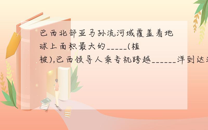 巴西北部亚马孙流河域覆盖着地球上面积最大的_____(植被),巴西领导人乘专机跨越______洋到达海南三亚