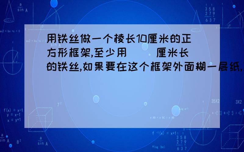 用铁丝做一个棱长10厘米的正方形框架,至少用（ ）厘米长的铁丝,如果要在这个框架外面糊一层纸,至少需要（ ）平方厘米的纸