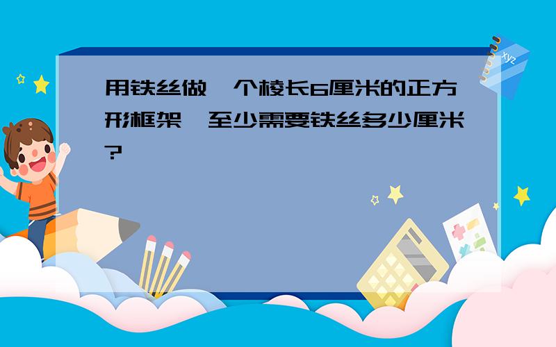 用铁丝做一个棱长6厘米的正方形框架,至少需要铁丝多少厘米?