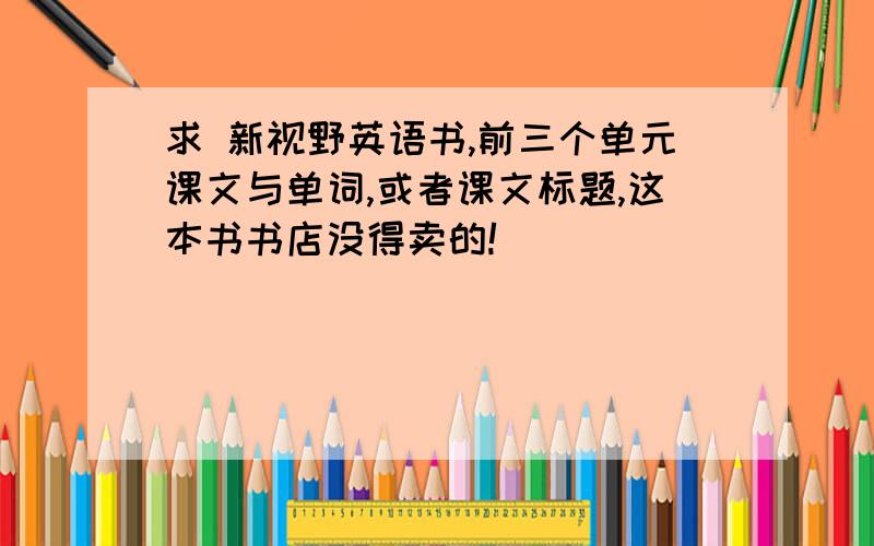 求 新视野英语书,前三个单元课文与单词,或者课文标题,这本书书店没得卖的!