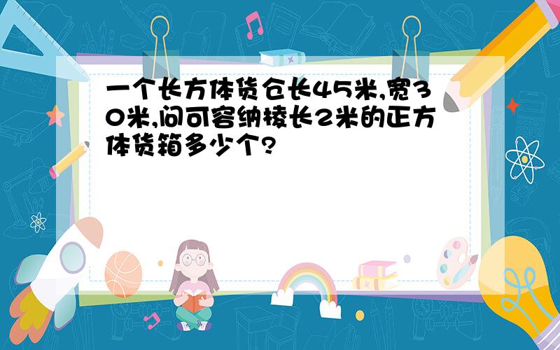 一个长方体货仓长45米,宽30米,问可容纳棱长2米的正方体货箱多少个?