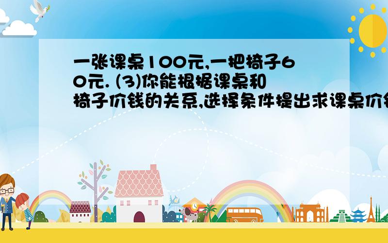 一张课桌100元,一把椅子60元. (3)你能根据课桌和椅子价钱的关系,选择条件提出求课桌价钱或一张课桌100元,一把椅子60元.(3)你能根据课桌和椅子价钱的关系,选择条件提出求课桌价钱或椅子价