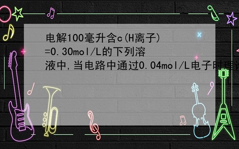 电解100毫升含c(H离子)=0.30mol/L的下列溶液中,当电路中通过0.04mol/L电子时理论