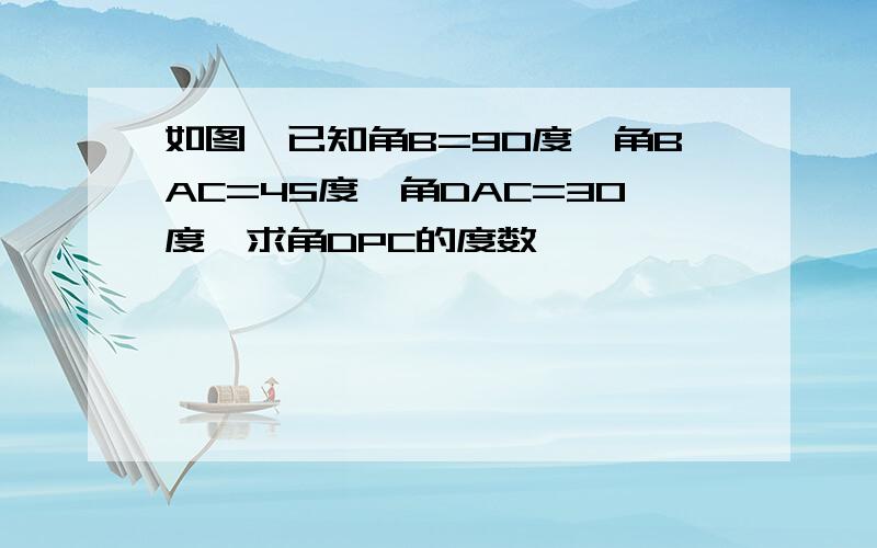 如图,已知角B=90度,角BAC=45度,角DAC=30度,求角DPC的度数