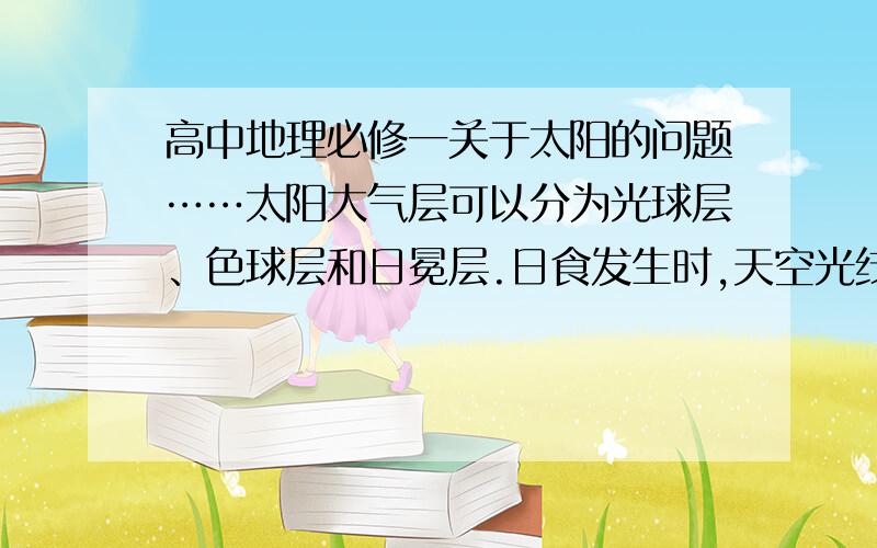 高中地理必修一关于太阳的问题……太阳大气层可以分为光球层、色球层和日冕层.日食发生时,天空光线变暗主要原因是月球遮盖了太阳大气的什么层?