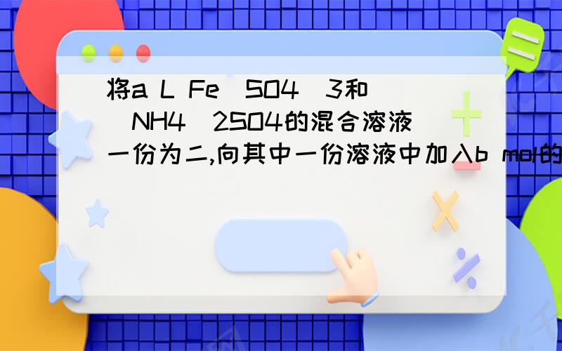 将a L Fe（SO4）3和（NH4）2SO4的混合溶液一份为二,向其中一份溶液中加入b mol的Bacl2溶液恰好使溶液中的硫酸根离子完全沉淀；向另一份溶液中加入足量的强碱并加热可得到c mol NH3,则原溶液中