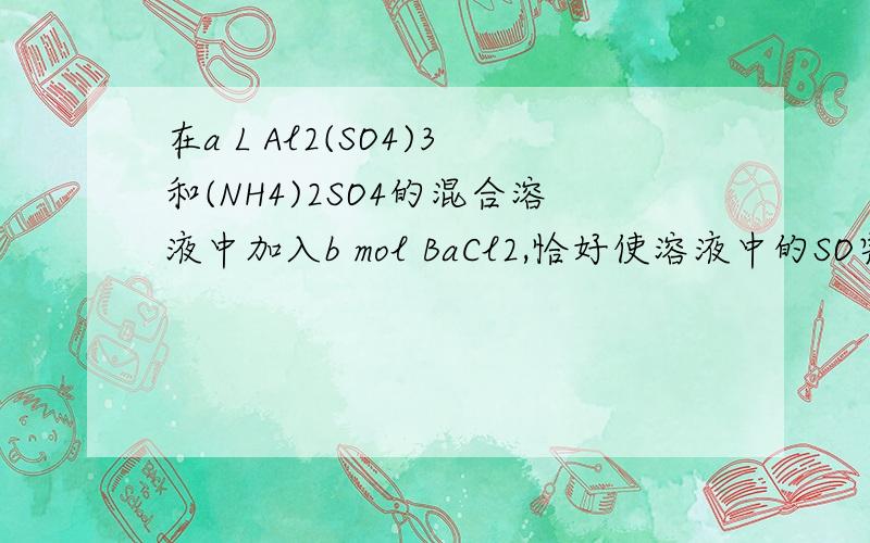 在a L Al2(SO4)3和(NH4)2SO4的混合溶液中加入b mol BaCl2,恰好使溶液中的SO完全沉淀；如加入足量强碱并加热可得到c mol NH3,则原溶液中Al3＋的浓度(mol·L－1 为 因为有cmolNH3,所以（nh4）2so4=c/2mol.这个l