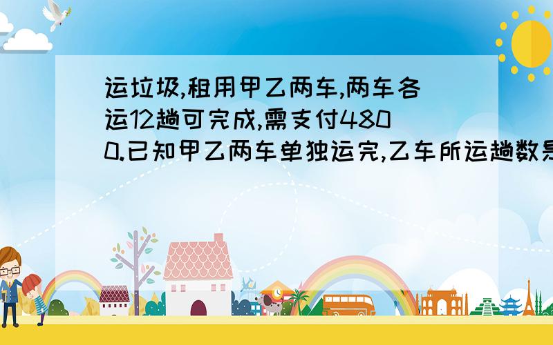 运垃圾,租用甲乙两车,两车各运12趟可完成,需支付4800.已知甲乙两车单独运完,乙车所运趟数是甲车的2倍,且乙车每趟的运费比甲车少200元 问:甲乙两车单独运完垃圾各嘘运多少趟?