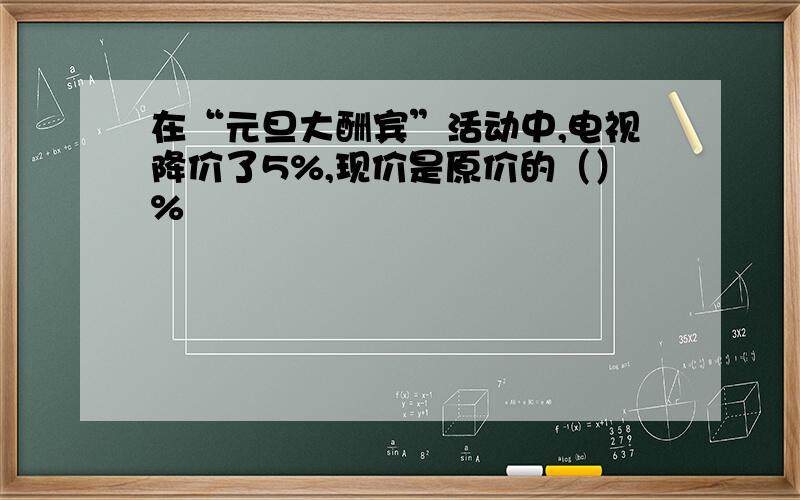 在“元旦大酬宾”活动中,电视降价了5%,现价是原价的（）%