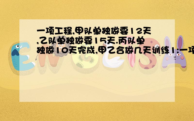 一项工程,甲队单独做要12天,乙队单独做要15天.丙队单独做10天完成,甲乙合做几天训练1:一项工程,甲队单独做要12天,乙队单独做要15天.丙队单独做10天完成,(1) 甲乙合做几天可以完成这项工程