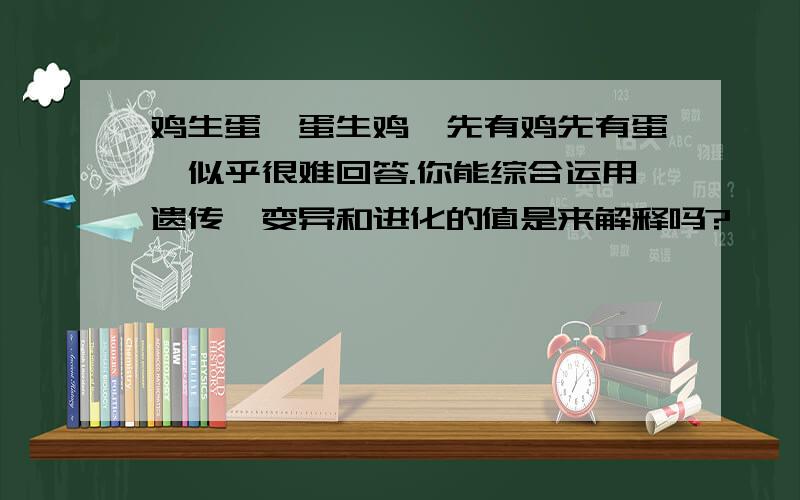 鸡生蛋,蛋生鸡,先有鸡先有蛋,似乎很难回答.你能综合运用遗传,变异和进化的值是来解释吗?