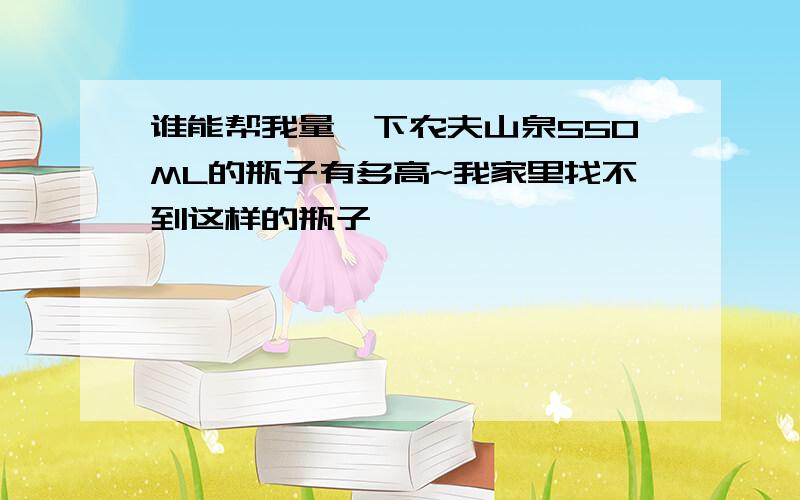 谁能帮我量一下农夫山泉550ML的瓶子有多高~我家里找不到这样的瓶子,