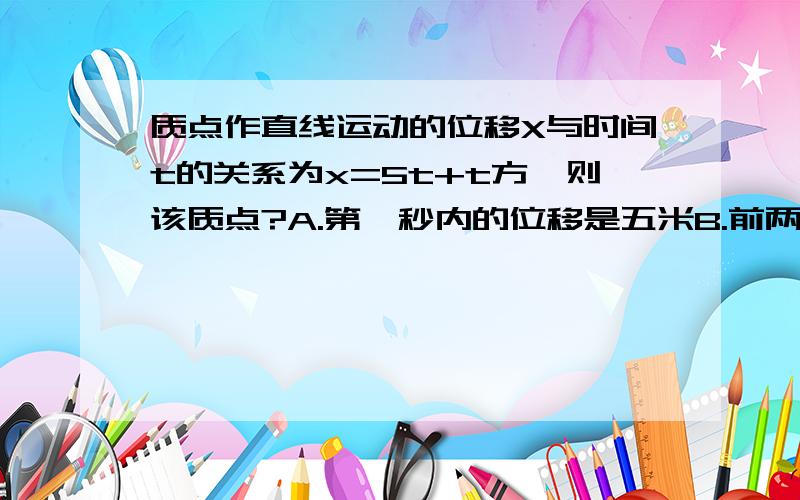 质点作直线运动的位移X与时间t的关系为x=5t+t方,则该质点?A.第一秒内的位移是五米B.前两秒内的平均速度是6m/sC.任意相邻的一秒内位移差都是一米D.任意一秒内的速度增量都是2m/s