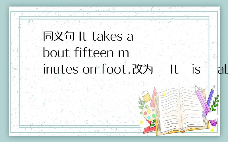 同义句 It takes about fifteen minutes on foot.改为    It   is    about   {   }  { }　　{　　}