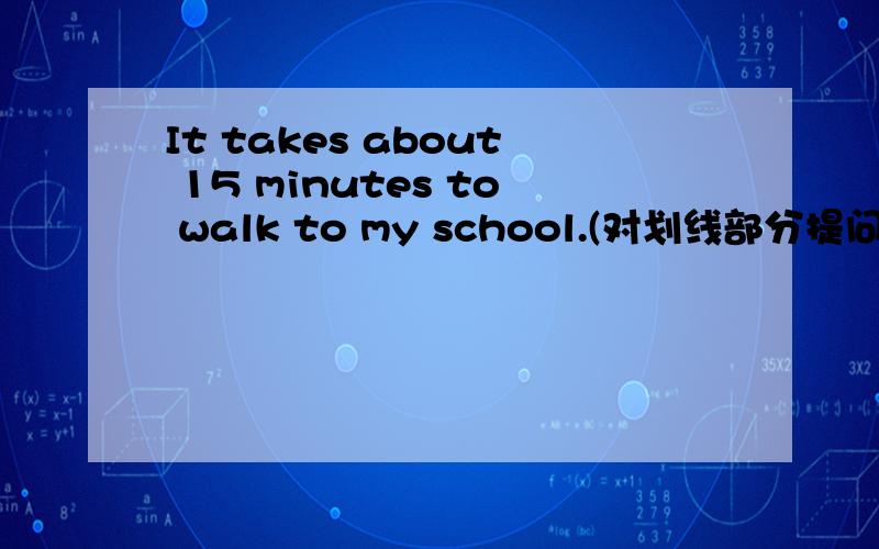 It takes about 15 minutes to walk to my school.(对划线部分提问）划线部分是about 15 minutes.