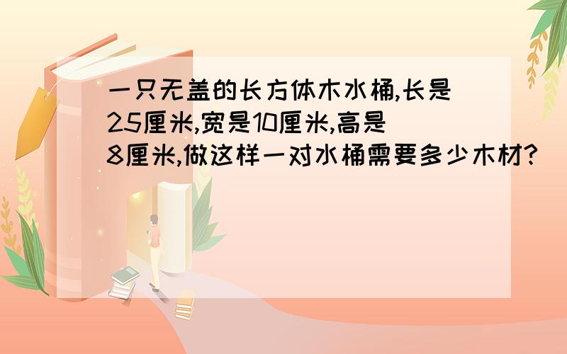 一只无盖的长方体木水桶,长是25厘米,宽是10厘米,高是8厘米,做这样一对水桶需要多少木材?