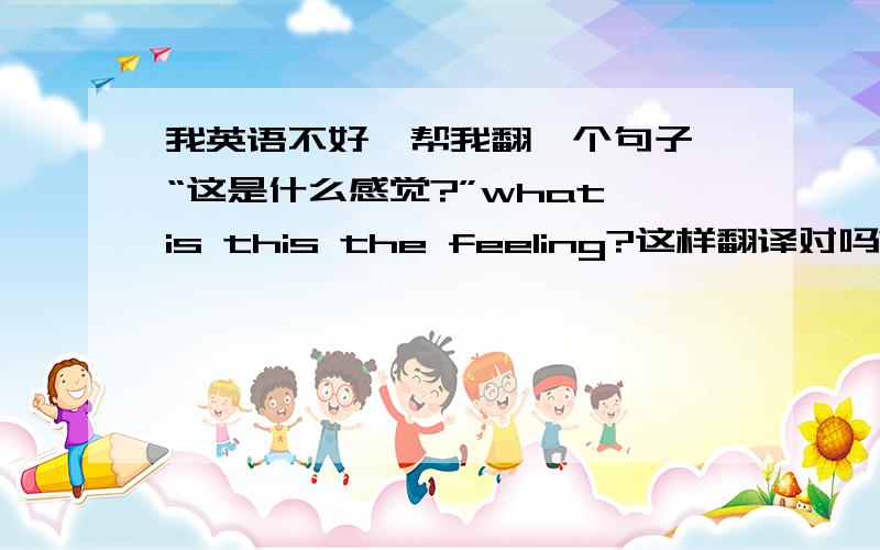 我英语不好,帮我翻一个句子,“这是什么感觉?”what is this the feeling?这样翻译对吗?