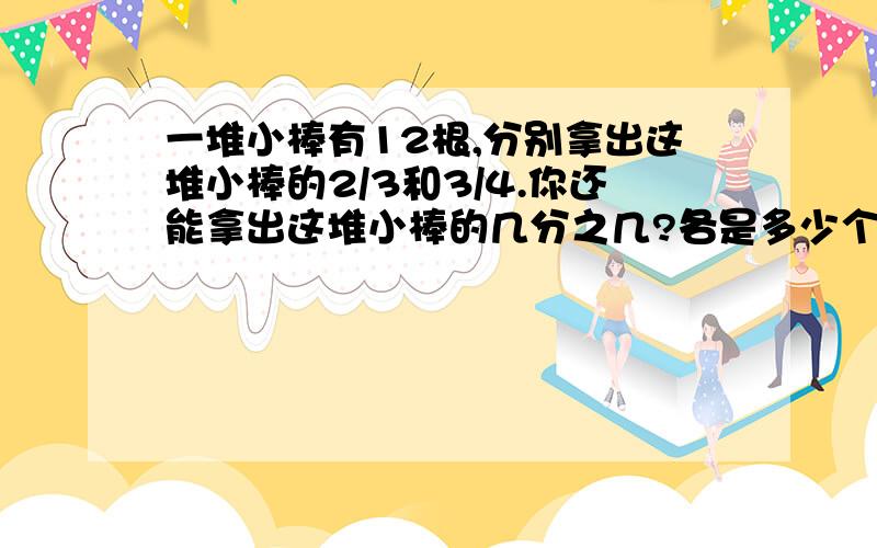 一堆小棒有12根,分别拿出这堆小棒的2/3和3/4.你还能拿出这堆小棒的几分之几?各是多少个?