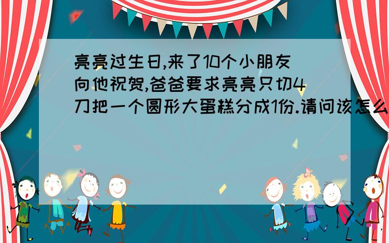 亮亮过生日,来了10个小朋友向他祝贺,爸爸要求亮亮只切4刀把一个圆形大蛋糕分成1份.请问该怎么办