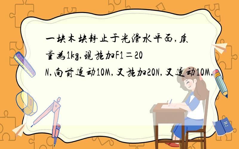 一块木块静止于光滑水平面,质量为1kg,现施加F1＝20N,向前运动10M,又施加20N,又运动10M,