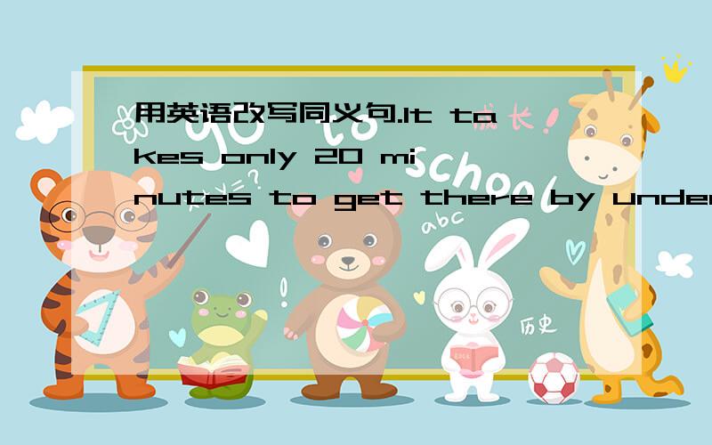 用英语改写同义句.It takes only 20 minutes to get there by underground.It takes only 20 minutes( ) ( ) ( ) ( ) to get there.