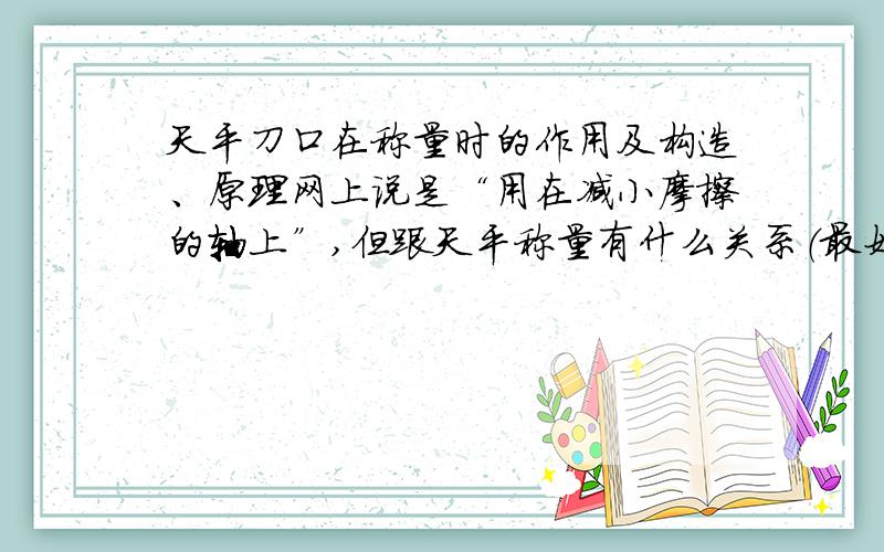 天平刀口在称量时的作用及构造、原理网上说是“用在减小摩擦的轴上”,但跟天平称量有什么关系（最好从正、反面作答,即没有刀口时造成的影响）?构造拜托发图,并加注释.原理也作说明