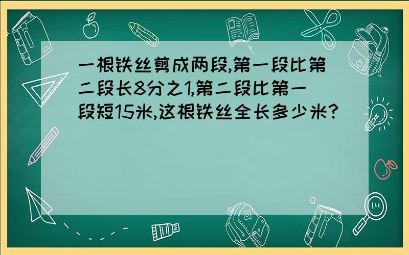 一根铁丝剪成两段,第一段比第二段长8分之1,第二段比第一段短15米,这根铁丝全长多少米?