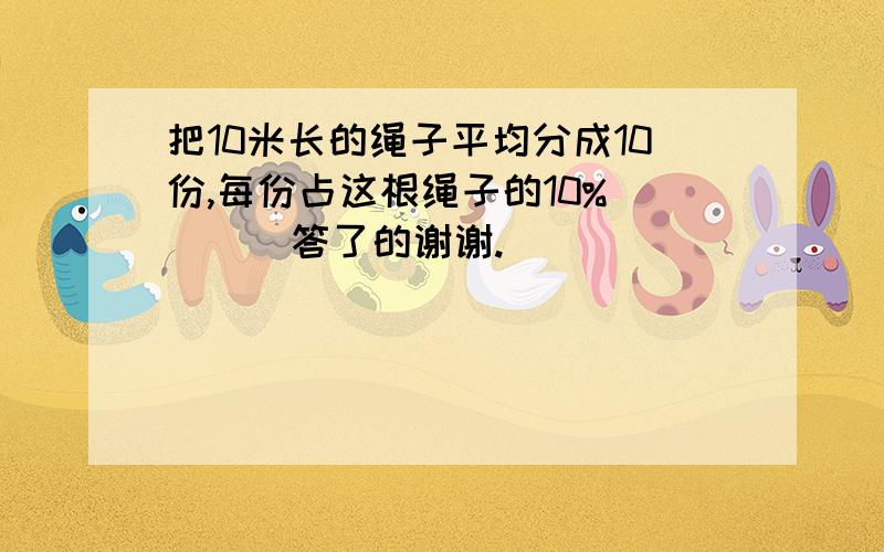 把10米长的绳子平均分成10份,每份占这根绳子的10% （ ) 答了的谢谢.