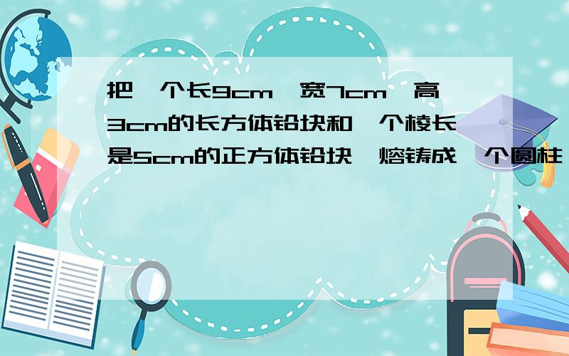 把一个长9cm,宽7cm,高3cm的长方体铅块和一个棱长是5cm的正方体铅块,熔铸成一个圆柱,如果这个圆柱的底回答正确的+20分 - -、