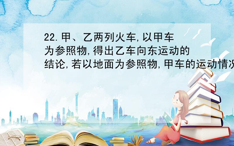 22.甲、乙两列火车,以甲车为参照物,得出乙车向东运动的结论,若以地面为参照物,甲车的运动情况是（ ）A.一定向东运动 B.一定向西运动 C.一定静止不动 D.向东、向西运动静止均有可能23、一