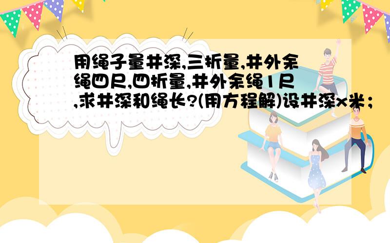 用绳子量井深,三折量,井外余绳四尺,四折量,井外余绳1尺,求井深和绳长?(用方程解)设井深x米； 3x+4=4x+1 解得x=3； 则绳长 3x+4=13（尺）； 为什么这样做,说明原因,