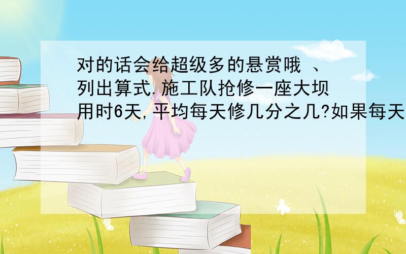 对的话会给超级多的悬赏哦 、列出算式.施工队抢修一座大坝用时6天,平均每天修几分之几?如果每天修2千米,这条大坝全长多少千米呢?