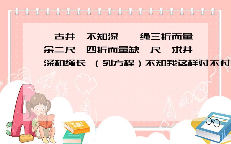 一古井,不知深,一绳三折而量余二尺,四折而量缺一尺,求井深和绳长 （列方程）不知我这样对不对设绳长x尺x÷3－2=x÷4＋1设＃深x3（x+2）=4（x+1） 两种设法不知如何,还望高见,