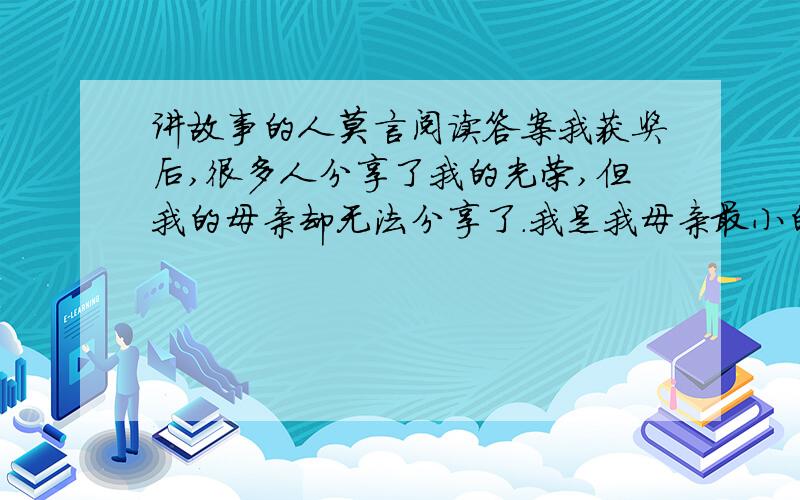 讲故事的人莫言阅读答案我获奖后,很多人分享了我的光荣,但我的母亲却无法分享了.我是我母亲最小的孩子.我记忆中最早的一件事,是提着家里唯一的一把热水瓶去公共食堂打开水.因为饥饿