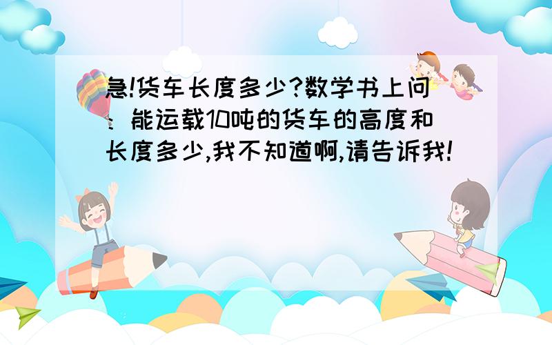 急!货车长度多少?数学书上问：能运载10吨的货车的高度和长度多少,我不知道啊,请告诉我!