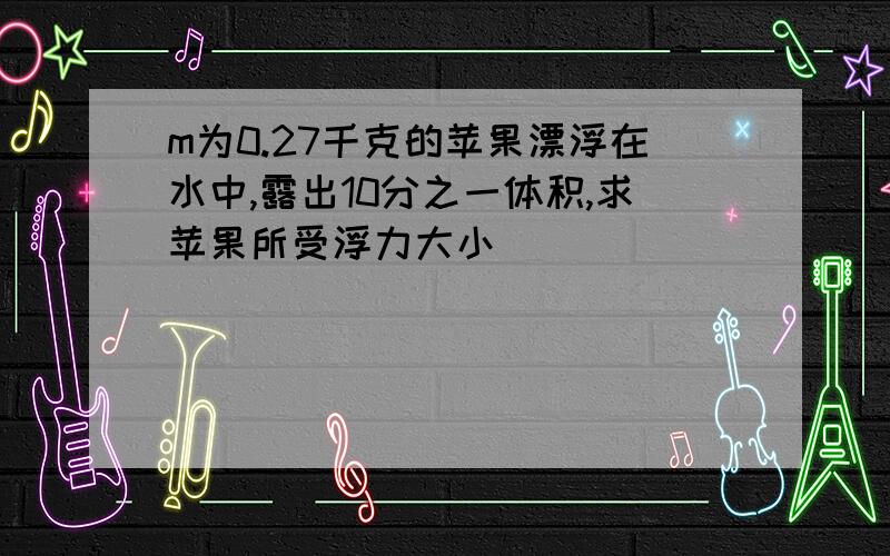 m为0.27千克的苹果漂浮在水中,露出10分之一体积,求苹果所受浮力大小