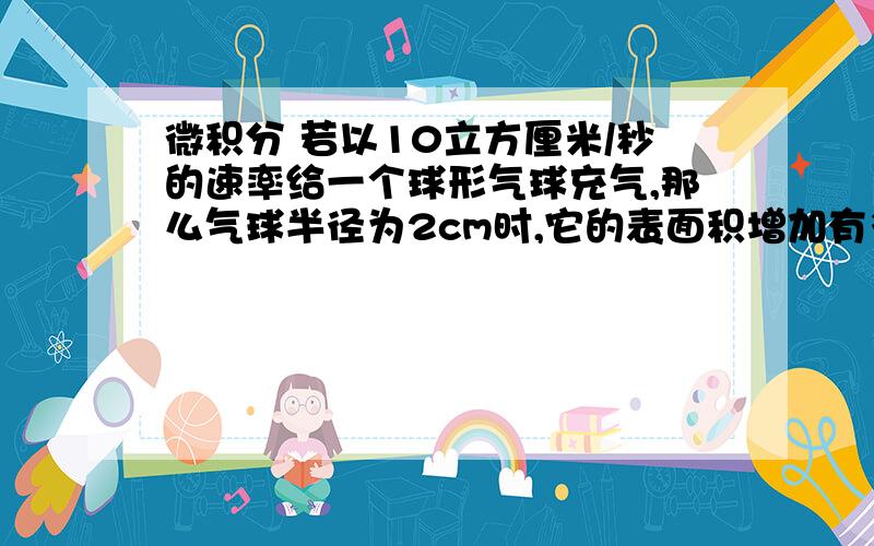 微积分 若以10立方厘米/秒的速率给一个球形气球充气,那么气球半径为2cm时,它的表面积增加有多快?